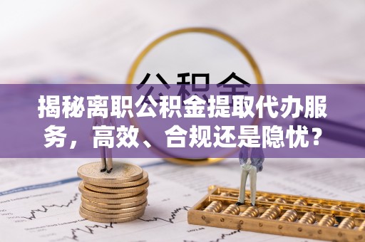 阜阳揭秘离职公积金提取代办服务，高效、合规还是隐忧？