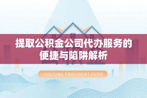 阜阳提取公积金公司代办服务的便捷与陷阱解析