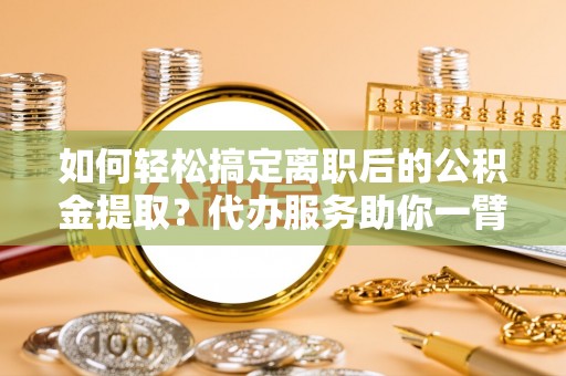阜阳如何轻松搞定离职后的公积金提取？代办服务助你一臂之力