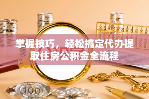 阜阳掌握技巧，轻松搞定代办提取住房公积金全流程