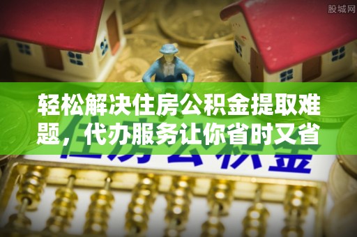 阜阳轻松解决住房公积金提取难题，代办服务让你省时又省心