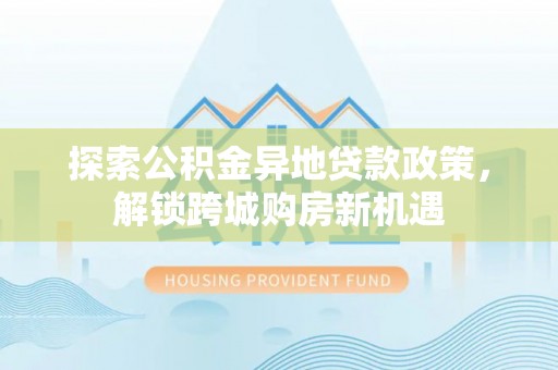 阜阳探索公积金异地贷款政策，解锁跨城购房新机遇