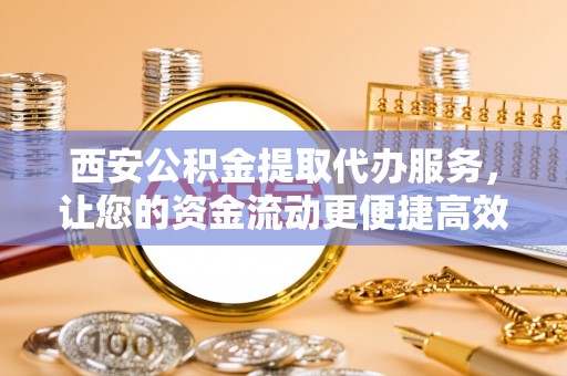 阜阳西安公积金提取代办服务，让您的资金流动更便捷高效