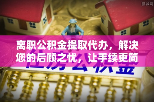 阜阳离职公积金提取代办，解决您的后顾之忧，让手续更简单