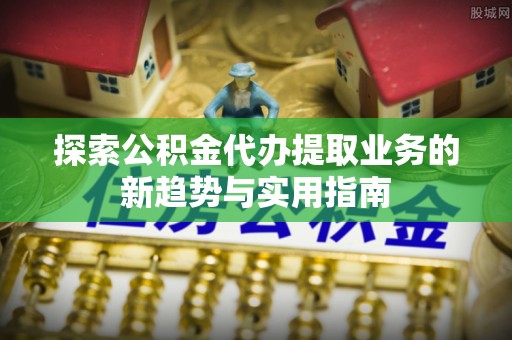 阜阳探索公积金代办提取业务的新趋势与实用指南