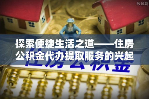 阜阳探索便捷生活之道——住房公积金代办提取服务的兴起与未来