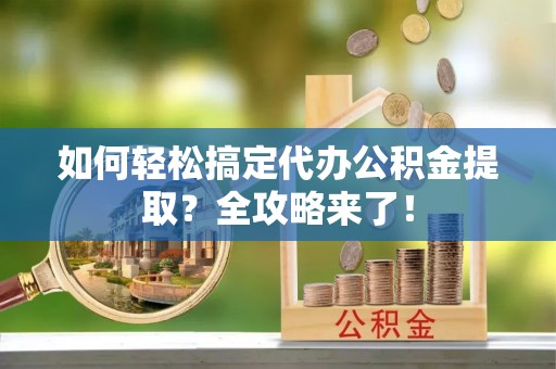 阜阳如何轻松搞定代办公积金提取？全攻略来了！
