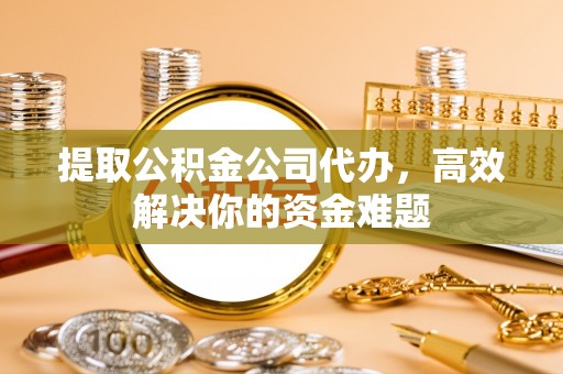 阜阳提取公积金公司代办，高效解决你的资金难题