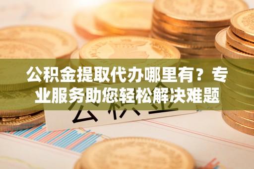 阜阳公积金提取代办哪里有？专业服务助您轻松解决难题