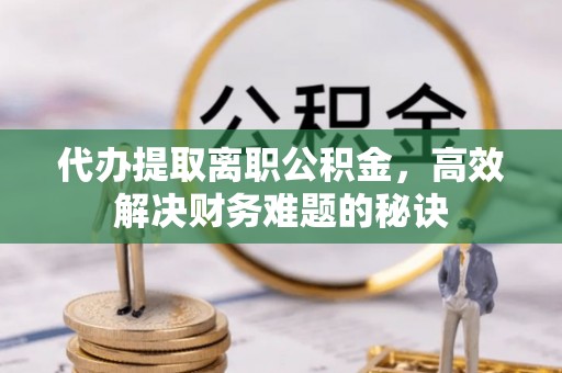 阜阳代办提取离职公积金，高效解决财务难题的秘诀